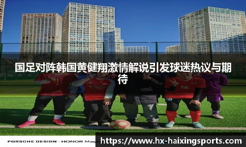 国足对阵韩国黄健翔激情解说引发球迷热议与期待